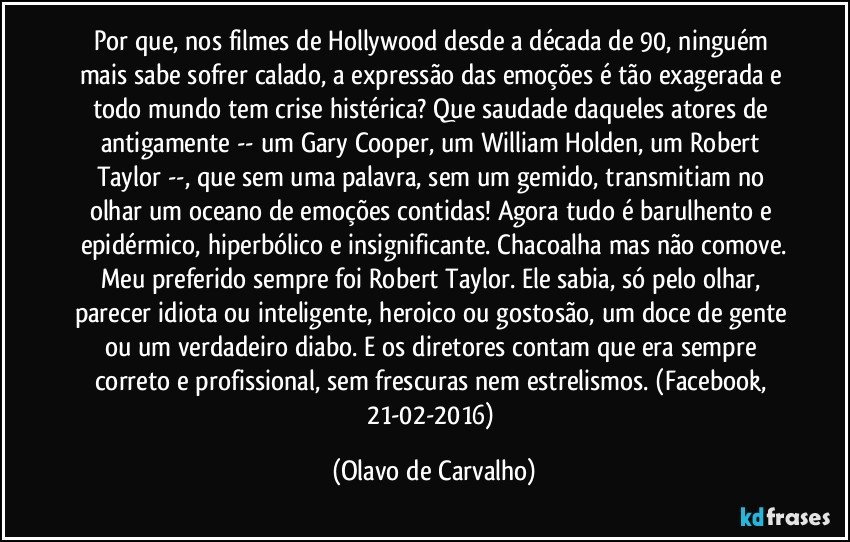 Por que, nos filmes de Hollywood desde a década de 90, ninguém mais sabe sofrer calado, a expressão das emoções é tão exagerada e todo mundo tem crise histérica? Que saudade daqueles atores de antigamente -- um Gary Cooper, um William Holden, um Robert Taylor --, que sem uma palavra, sem um gemido, transmitiam no olhar um oceano de emoções contidas! Agora tudo é barulhento e epidérmico, hiperbólico e insignificante. Chacoalha mas não comove.
Meu preferido sempre foi Robert Taylor. Ele sabia, só pelo olhar, parecer idiota ou inteligente, heroico ou gostosão, um doce de gente ou um verdadeiro diabo. E os diretores contam que era sempre correto e profissional, sem frescuras nem estrelismos. (Facebook, 21-02-2016) (Olavo de Carvalho)