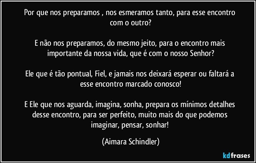 Por que nos preparamos , nos esmeramos tanto, para esse encontro com  o outro?

E não nos preparamos, do  mesmo jeito, para o encontro mais importante da nossa vida, que é com o nosso Senhor?

Ele que é tão pontual, Fiel, e  jamais  nos deixará esperar ou faltará a esse encontro marcado conosco!

E Ele que nos aguarda, imagina, sonha, prepara os mínimos detalhes desse encontro, para ser perfeito, muito mais do que podemos imaginar, pensar, sonhar! (Aimara Schindler)