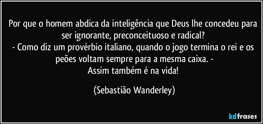 Por que o homem abdica da inteligência que Deus lhe concedeu para ser ignorante, preconceituoso e radical? 
- Como diz um provérbio italiano, quando o jogo termina o rei e os peões voltam sempre para a mesma caixa. -
Assim também é na vida! (Sebastião Wanderley)