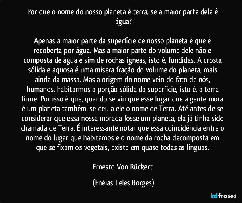 Por que o nome do nosso planeta é terra, se a maior parte dele é água?

Apenas a maior parte da superfície de nosso planeta é que é recoberta por água. Mas a maior parte do volume dele não é composta de água e sim de rochas ígneas, isto é, fundidas. A crosta sólida e aquosa é uma mísera fração do volume do planeta, mais ainda da massa. Mas a origem do nome veio do fato de nós, humanos, habitarmos a porção sólida da superfície, isto é, a terra firme. Por isso é que, quando se viu que esse lugar que a gente mora é um planeta também, se deu a ele o nome de Terra. Até antes de se considerar que essa nossa morada fosse um planeta, ela já tinha sido chamada de Terra. É interessante notar que essa coincidência entre o nome do lugar que habitamos e o nome da rocha decomposta em que se fixam os vegetais, existe em quase todas as línguas. 

Ernesto Von Rückert (Enéias Teles Borges)