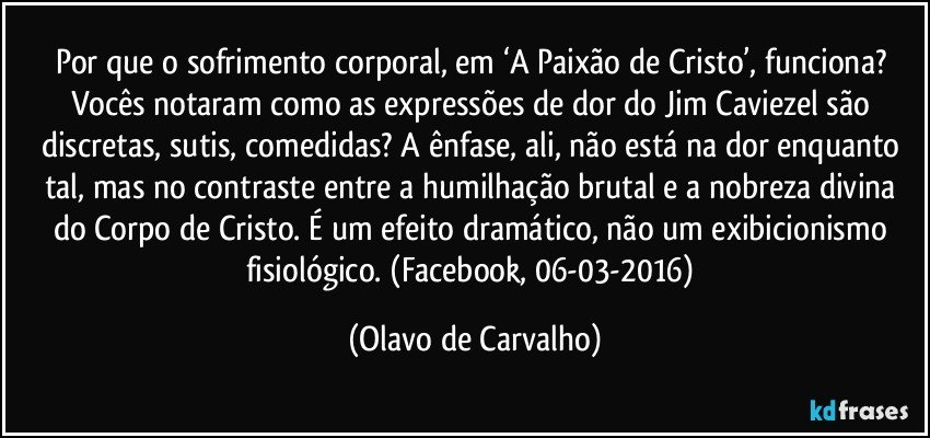 Por que o sofrimento corporal, em ‘A Paixão de Cristo’, funciona? Vocês notaram como as expressões de dor do Jim Caviezel são discretas, sutis, comedidas? A ênfase, ali, não está na dor enquanto tal, mas no contraste entre a humilhação brutal e a nobreza divina do Corpo de Cristo. É um efeito dramático, não um exibicionismo fisiológico. (Facebook, 06-03-2016) (Olavo de Carvalho)