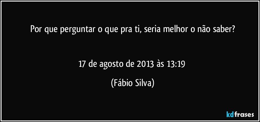 Por que perguntar o que pra ti, seria melhor o não saber?


17 de agosto de 2013 às 13:19 (Fábio Silva)