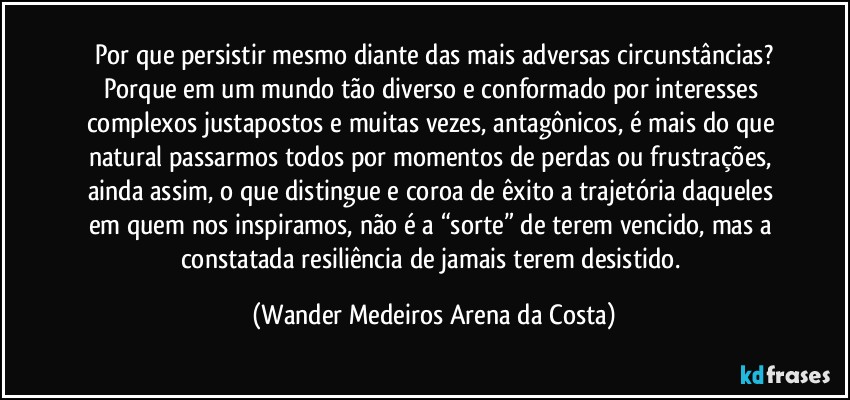 Por que persistir mesmo diante das mais adversas circunstâncias?
Porque em um mundo tão diverso e conformado por interesses complexos justapostos e muitas vezes, antagônicos, é mais do que natural passarmos todos por momentos de perdas ou frustrações, ainda assim, o que distingue e coroa de êxito a trajetória daqueles em quem nos inspiramos, não é a “sorte” de terem vencido, mas a constatada resiliência de jamais terem desistido. (Wander Medeiros Arena da Costa)