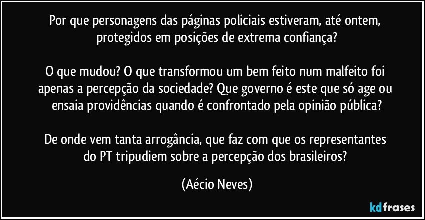 Por que personagens das páginas policiais estiveram, até ontem, protegidos em posições de extrema confiança?

O que mudou? O que transformou um bem feito num malfeito foi apenas a percepção da sociedade? Que governo é este que só age ou ensaia providências quando é confrontado pela opinião pública?

De onde vem tanta arrogância, que faz com que os representantes do PT tripudiem sobre a percepção dos brasileiros? (Aécio Neves)