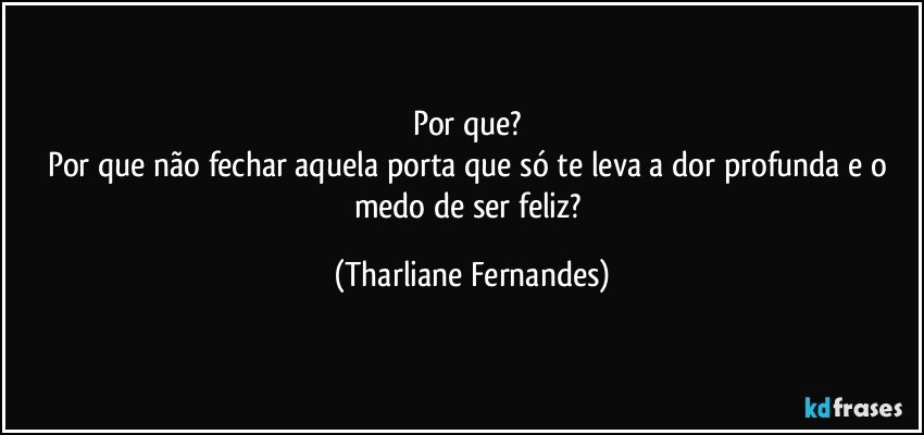 Por que? 
Por que não fechar aquela porta que só te leva a dor profunda e o medo de ser feliz? (Tharliane Fernandes)