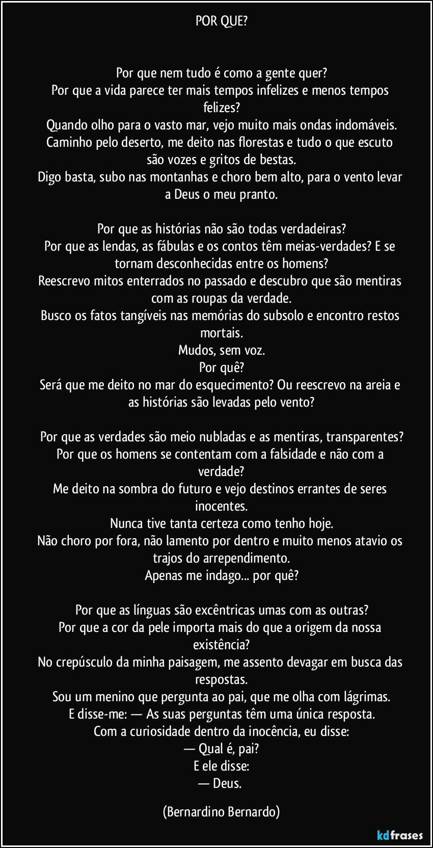 POR QUE?
Por que nem tudo é como a gente quer?
Por que a vida parece ter mais tempos infelizes e menos tempos felizes?
Quando olho para o vasto mar, vejo muito mais ondas indomáveis.
Caminho pelo deserto, me deito nas florestas e tudo o que escuto são vozes e gritos de bestas.
Digo basta, subo nas montanhas e choro bem alto, para o vento levar a Deus o meu pranto.
Por que as histórias não são todas verdadeiras?
Por que as lendas, as fábulas e os contos têm meias-verdades? E se tornam desconhecidas entre os homens?
Reescrevo mitos enterrados no passado e descubro que são mentiras com as roupas da verdade.
Busco os fatos tangíveis nas memórias do subsolo e encontro restos mortais.
Mudos, sem voz.
Por quê?
Será que me deito no mar do esquecimento? Ou reescrevo na areia e as histórias são levadas pelo vento?
Por que as verdades são meio nubladas e as mentiras, transparentes?
Por que os homens se contentam com a falsidade e não com a verdade?
Me deito na sombra do futuro e vejo destinos errantes de seres inocentes.
Nunca tive tanta certeza como tenho hoje.
Não choro por fora, não lamento por dentro e muito menos atavio os trajos do arrependimento.
Apenas me indago... por quê?
Por que as línguas são excêntricas umas com as outras?
Por que a cor da pele importa mais do que a origem da nossa existência?
No crepúsculo da minha paisagem, me assento devagar em busca das respostas.
Sou um menino que pergunta ao pai, que me olha com lágrimas.
E disse-me: — As suas perguntas têm uma única resposta.
Com a curiosidade dentro da inocência, eu disse:
— Qual é, pai?
E ele disse:
— Deus. (Bernardino Bernardo)