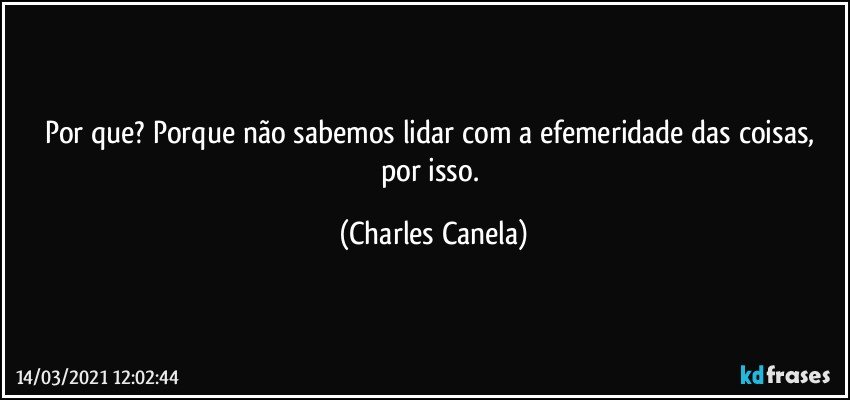 Por que? Porque não sabemos lidar com a efemeridade das coisas, por isso. (Charles Canela)