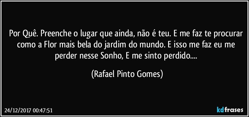 Por Quê. Preenche o lugar que ainda, não é teu. E me faz te procurar como a Flor mais bela do jardim do mundo. E isso me faz eu me perder nesse Sonho, E me sinto perdido... (Rafael Pinto Gomes)