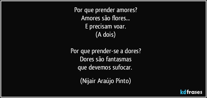 Por que prender amores?
Amores são flores...
E precisam voar.
(A dois)

Por que prender-se a dores?
Dores são fantasmas
que devemos sufocar. (Nijair Araújo Pinto)