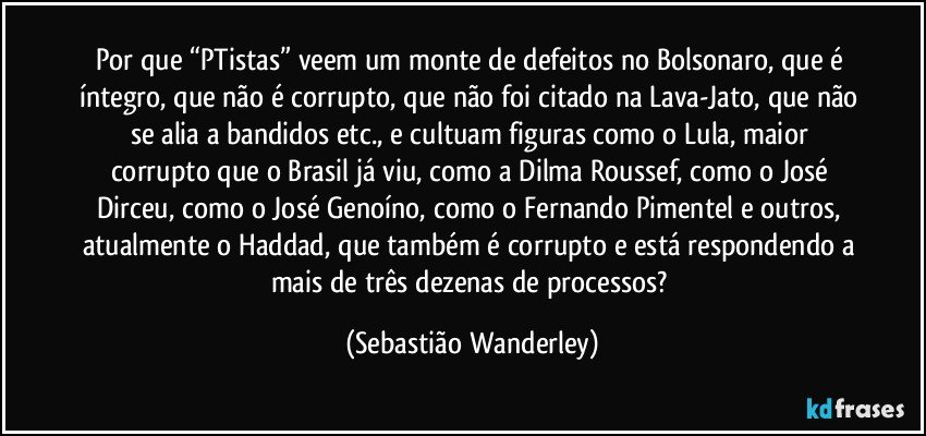 Por que “PTistas” veem um monte de defeitos no Bolsonaro, que é íntegro, que não é corrupto, que não foi citado na Lava-Jato, que não se alia a bandidos etc., e cultuam figuras como o Lula, maior corrupto que o Brasil já viu, como a Dilma Roussef, como o José Dirceu, como o José Genoíno, como o Fernando Pimentel e outros, atualmente o Haddad, que também é corrupto e está respondendo a mais de três dezenas de processos? (Sebastião Wanderley)