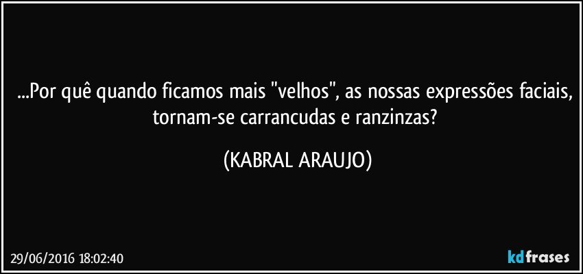 ...Por quê quando ficamos mais "velhos", as nossas expressões faciais, tornam-se carrancudas e ranzinzas? (KABRAL ARAUJO)