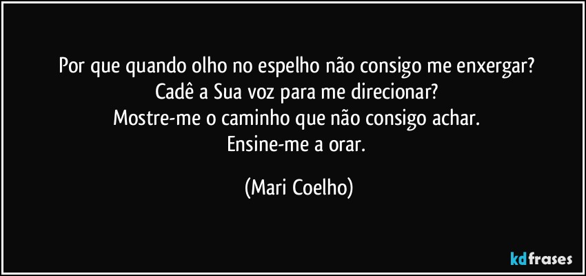 Por que quando olho no espelho não consigo me enxergar? 
Cadê a Sua voz para me direcionar? 
Mostre-me o caminho que não consigo achar. 
Ensine-me a orar. (Mari Coelho)