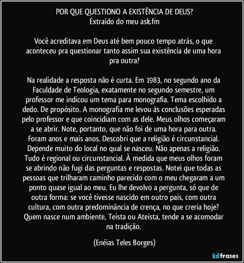 POR QUE QUESTIONO A EXISTÊNCIA DE DEUS?
Extraído do meu ask.fm

Você acreditava em Deus até bem pouco tempo atrás, o que aconteceu pra questionar tanto assim sua existência de uma hora pra outra?

Na realidade a resposta não é curta. Em 1983, no segundo ano da Faculdade de Teologia, exatamente no segundo semestre, um professor me indicou um tema para monografia. Tema escolhido a dedo. De propósito. A monografia me levou às conclusões esperadas pelo professor e que coincidiam com as dele. Meus olhos começaram a se abrir. Note, portanto, que não foi de uma hora para outra. Foram anos e mais anos. Descobri que a religião é circunstancial. Depende muito do local no qual se nasceu. Não apenas a religião. Tudo é regional ou circunstancial. À medida que meus olhos foram se abrindo não fugi das perguntas e respostas. Notei que todas as pessoas que trilharam caminho parecido com o meu chegaram a um ponto quase igual ao meu. Eu lhe devolvo a pergunta, só que de outra forma: se você tivesse nascido em outro país, com outra cultura, com outra predominância de crença, no que creria hoje? Quem nasce num ambiente, Teísta ou Ateísta, tende a se acomodar na tradição. (Enéias Teles Borges)