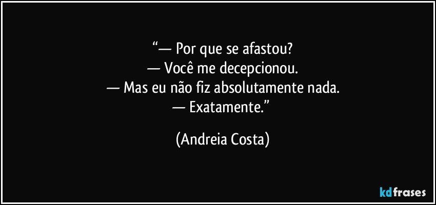 “— Por que se afastou?
— Você me decepcionou.
— Mas eu não fiz absolutamente nada.
— Exatamente.” (Andreia Costa)