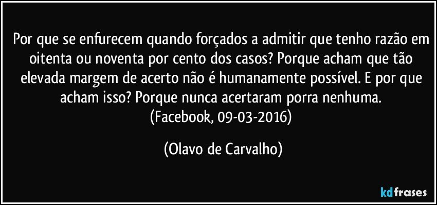 Por que se enfurecem quando forçados a admitir que tenho razão em oitenta ou noventa por cento dos casos? Porque acham que tão elevada margem de acerto não é humanamente possível. E por que acham isso? Porque nunca acertaram porra nenhuma. 
(Facebook, 09-03-2016) (Olavo de Carvalho)