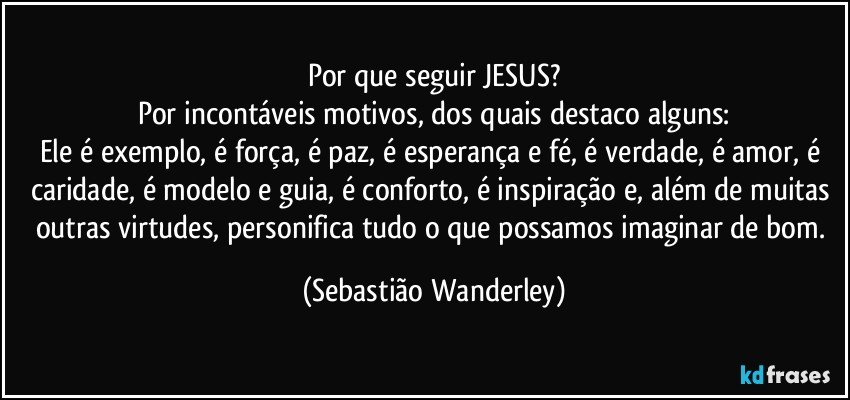 Por que seguir JESUS?
Por incontáveis motivos, dos quais destaco alguns:
Ele é exemplo, é força, é paz, é esperança e fé, é verdade, é amor, é caridade, é modelo e guia, é conforto, é inspiração e, além de muitas outras virtudes, personifica tudo o que possamos imaginar de bom. (Sebastião Wanderley)