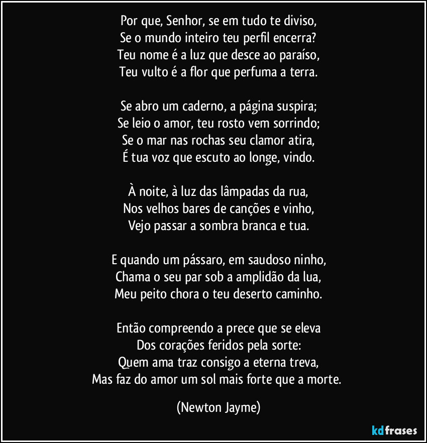 Por que, Senhor, se em tudo te diviso,
Se o mundo inteiro teu perfil encerra?
Teu nome é a luz que desce ao paraíso,
Teu vulto é a flor que perfuma a terra.

Se abro um caderno, a página suspira;
Se leio o amor, teu rosto vem sorrindo;
Se o mar nas rochas seu clamor atira,
É tua voz que escuto ao longe, vindo.

À noite, à luz das lâmpadas da rua,
Nos velhos bares de canções e vinho,
Vejo passar a sombra branca e tua.

E quando um pássaro, em saudoso ninho,
Chama o seu par sob a amplidão da lua,
Meu peito chora o teu deserto caminho.

Então compreendo a prece que se eleva
Dos corações feridos pela sorte:
Quem ama traz consigo a eterna treva,
Mas faz do amor um sol mais forte que a morte. (Newton Jayme)