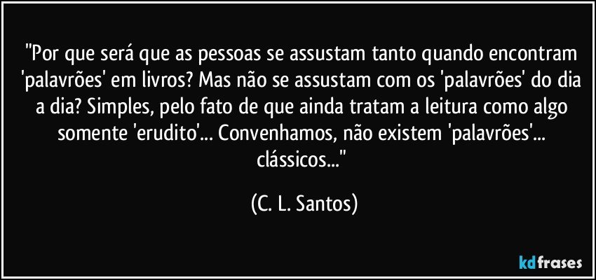 "Por que será que as pessoas se assustam tanto quando encontram 'palavrões' em livros? Mas não se assustam com os 'palavrões' do dia a dia? Simples, pelo fato de que ainda tratam a leitura como algo somente 'erudito'... Convenhamos, não existem 'palavrões'... clássicos..." (C. L. Santos)