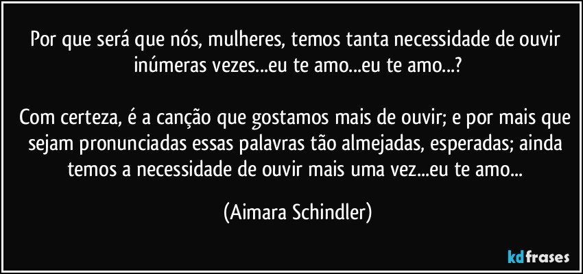 Por que será que nós, mulheres, temos tanta necessidade de ouvir inúmeras vezes...eu te amo...eu te amo...?

Com certeza, é a canção que gostamos mais de ouvir; e por mais que sejam pronunciadas essas palavras tão almejadas, esperadas; ainda temos a necessidade de ouvir mais uma vez...eu te amo... (Aimara Schindler)