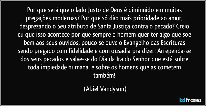 Por que será que o lado Justo de Deus é diminuído em muitas pregações modernas? Por que só dão mais prioridade ao amor, desprezando o Seu atributo de Santa Justiça contra o pecado? Creio eu que isso acontece por que sempre o homem quer ter algo que soe bem aos seus ouvidos, pouco se ouve o Evangelho das Escrituras sendo pregado com fidelidade e com ousadia pra dizer: Arrependa-se dos seus pecados e salve-se do Dia da Ira do Senhor que está sobre toda impiedade humana, e sobre os homens que as cometem também! (Abiel Vandyson)
