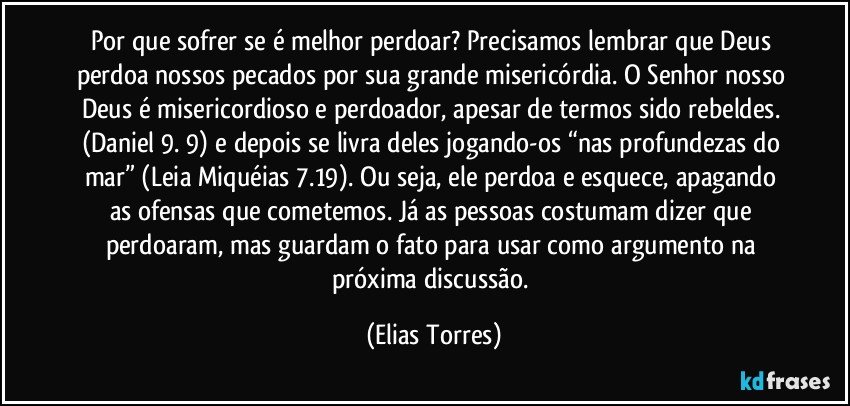 Por que sofrer se é melhor perdoar? Precisamos lembrar que Deus perdoa nossos pecados por sua grande misericórdia. O Senhor nosso Deus é misericordioso e perdoador, apesar de termos sido rebeldes. (Daniel 9. 9) e depois se livra deles jogando-os “nas profundezas do mar” (Leia Miquéias 7.19). Ou seja, ele perdoa e esquece, apagando as ofensas que cometemos. Já as pessoas costumam dizer que perdoaram, mas guardam o fato para usar como argumento na próxima discussão. (Elias Torres)