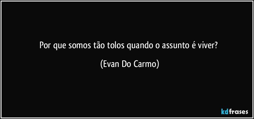 Por que somos tão tolos quando o assunto é viver? (Evan Do Carmo)