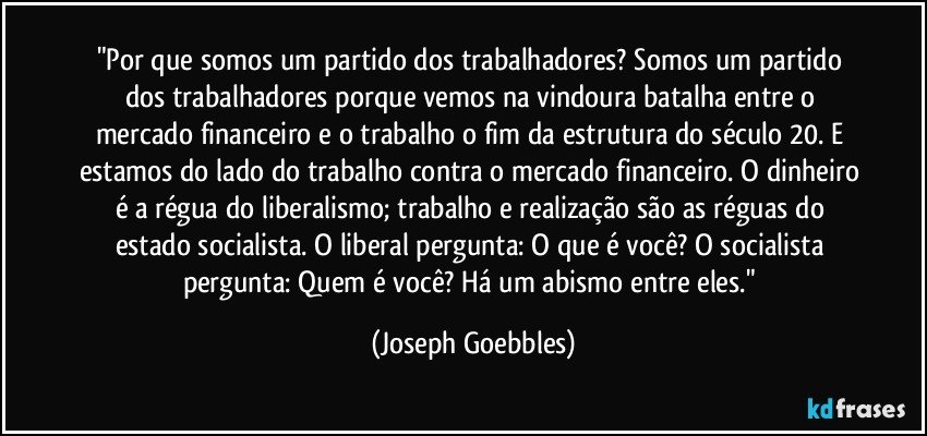 "Por que somos um partido dos trabalhadores? Somos um partido dos trabalhadores porque vemos na vindoura batalha entre o mercado financeiro e o trabalho o fim da estrutura do século 20. E estamos do lado do trabalho contra o mercado financeiro. O dinheiro é a régua do liberalismo; trabalho e realização são as réguas do estado socialista. O liberal pergunta: O que é você? O socialista pergunta: Quem é você? Há um abismo entre eles." (Joseph Goebbles)