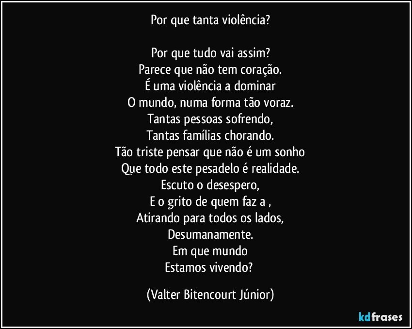 Por que tanta violência?

Por que tudo vai assim?
Parece que não tem coração.
É uma violência a dominar
O mundo, numa forma tão voraz.
Tantas pessoas sofrendo,
Tantas famílias chorando.
Tão triste pensar que não é um sonho
Que todo este pesadelo é realidade.
Escuto o desespero,
E o grito de quem faz a ,
Atirando para todos os lados,
Desumanamente.
Em que mundo
Estamos vivendo? (Valter Bitencourt Júnior)