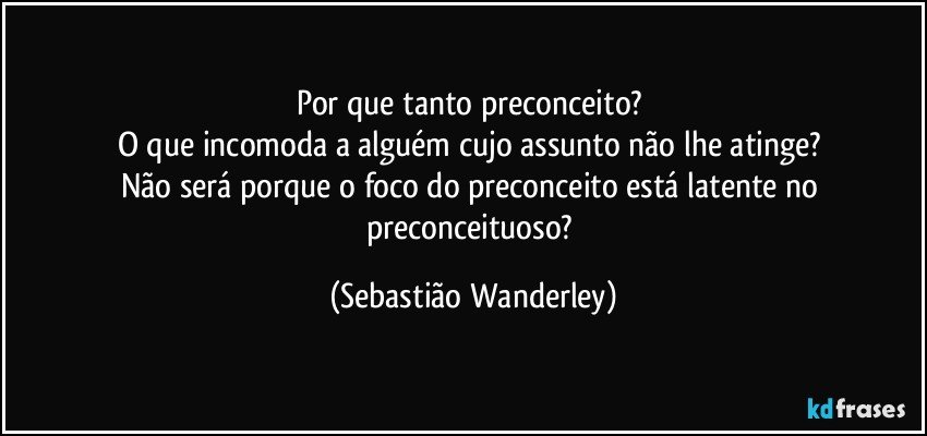 Por que tanto preconceito? 
O que incomoda a alguém cujo assunto não lhe atinge? 
Não será porque o foco do preconceito está latente no preconceituoso? (Sebastião Wanderley)