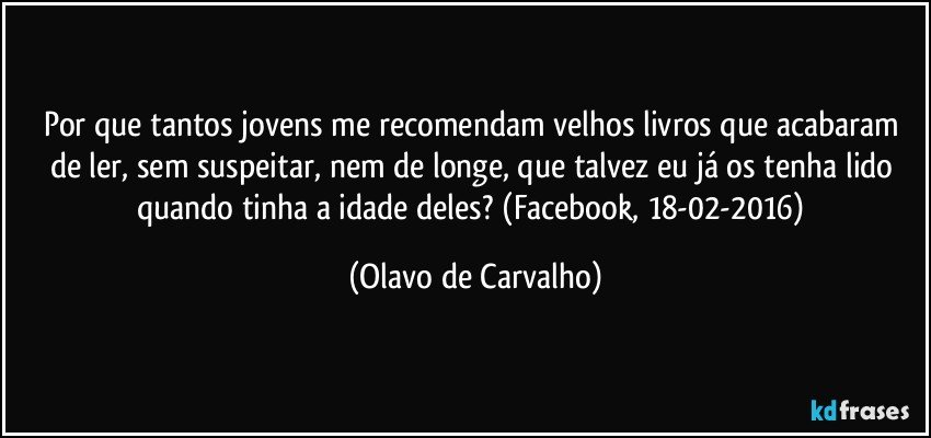 Por que tantos jovens me recomendam velhos livros que acabaram de ler, sem suspeitar, nem de longe, que talvez eu já os tenha lido quando tinha a idade deles? (Facebook, 18-02-2016) (Olavo de Carvalho)