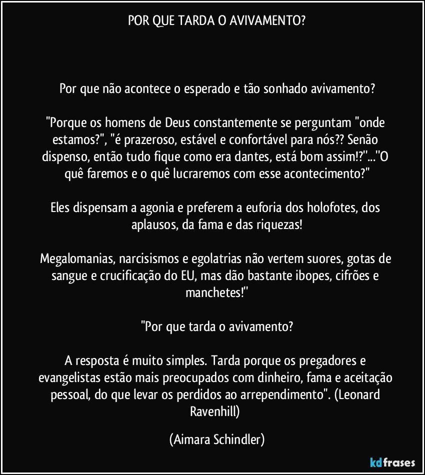 POR QUE TARDA O AVIVAMENTO?



Por que não acontece o esperado e tão sonhado avivamento?

''Porque os homens de Deus constantemente se perguntam ''onde estamos?'', ''é prazeroso, estável e confortável para nós?? Senão dispenso, então tudo fique como era dantes, está bom assim!?''...''O quê faremos e o quê lucraremos com esse acontecimento?''

Eles dispensam a agonia e preferem a euforia dos holofotes, dos aplausos, da fama e das riquezas!

Megalomanias, narcisismos e egolatrias não vertem suores, gotas de sangue e crucificação do EU, mas dão bastante ibopes, cifrões e manchetes!''

''Por que tarda o avivamento?

A resposta é muito simples. Tarda porque os pregadores e evangelistas estão mais preocupados com dinheiro, fama e aceitação pessoal, do que levar os perdidos ao arrependimento''. (Leonard Ravenhill) (Aimara Schindler)