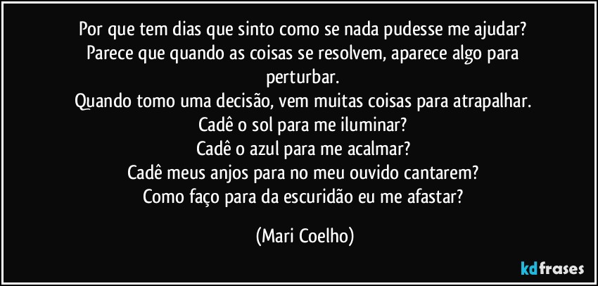 Por que tem dias que sinto como se nada pudesse me ajudar? 
Parece que quando as coisas se resolvem, aparece algo para perturbar. 
Quando tomo uma decisão, vem muitas coisas para atrapalhar. 
Cadê o sol para me iluminar? 
Cadê o azul para me acalmar? 
Cadê meus anjos para no meu ouvido cantarem? 
Como faço para da escuridão eu me afastar? (Mari Coelho)