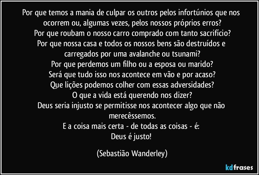 Por que temos a mania de culpar os outros pelos infortúnios que nos ocorrem ou, algumas vezes, pelos nossos próprios erros?
Por que roubam o nosso carro comprado com tanto sacrifício?
Por que nossa casa e todos os nossos bens são destruídos e carregados por uma avalanche ou tsunami?
Por que perdemos um filho ou a esposa ou marido?
Será que tudo isso nos acontece em vão e por acaso?
Que lições podemos colher com essas adversidades?
O que a vida está querendo nos dizer?
Deus seria injusto se permitisse nos acontecer algo que não merecêssemos.
E a coisa mais certa - de todas as coisas - é: 
Deus é justo! (Sebastião Wanderley)