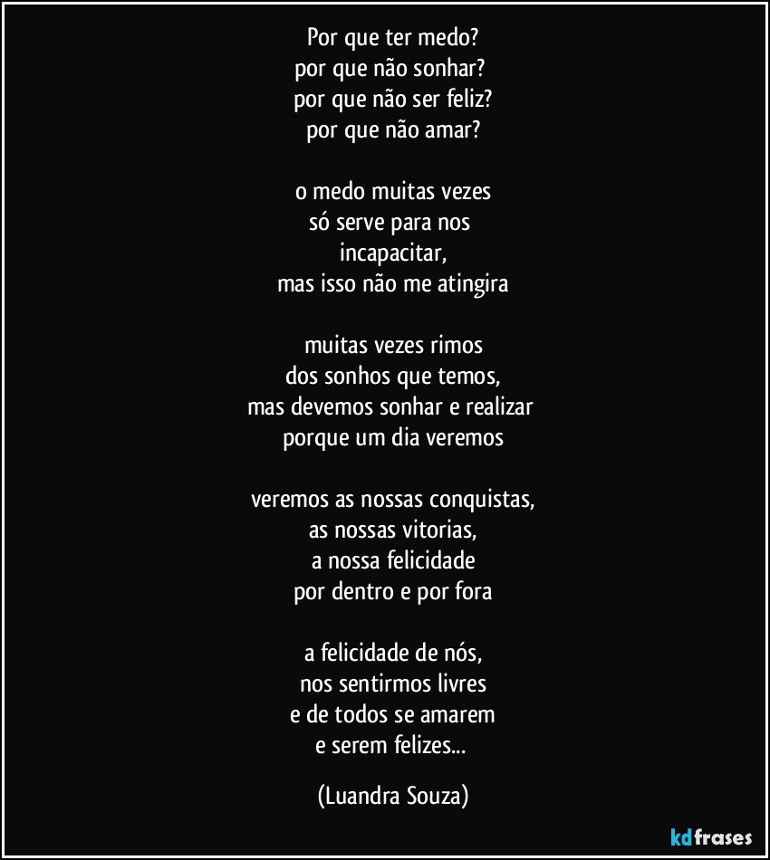 por que ter medo?
por que não sonhar? 
por que não ser feliz?
por que não amar?

o medo muitas vezes
só serve para nos 
incapacitar,
mas isso não me atingira

muitas vezes rimos
dos sonhos que temos,
mas devemos sonhar e realizar 
porque um dia veremos

veremos as nossas conquistas,
as nossas vitorias,
a nossa felicidade
por dentro e por fora

a felicidade de nós,
nos sentirmos livres
e de todos se amarem
e serem felizes... (Luandra Souza)