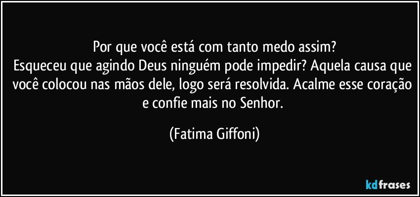 Por que você está com tanto medo assim?
Esqueceu que agindo Deus ninguém pode impedir? Aquela causa que você colocou nas mãos dele, logo será resolvida. Acalme esse coração e confie mais no Senhor. (Fatima Giffoni)