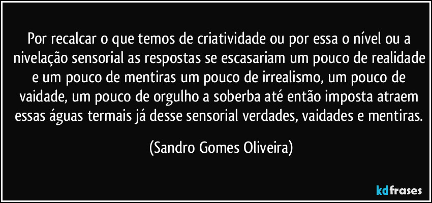 Por recalcar o que temos de criatividade ou por essa o nível ou a nivelação sensorial as respostas se escasariam um pouco de realidade e um pouco de mentiras um pouco de irrealismo, um pouco de vaidade, um pouco de orgulho a soberba até então imposta atraem essas águas termais já desse sensorial verdades, vaidades e mentiras. (Sandro Gomes Oliveira)