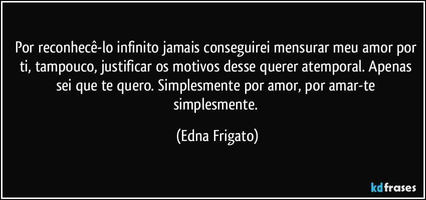 Por reconhecê-lo infinito jamais conseguirei mensurar meu amor por ti, tampouco, justificar os motivos desse querer atemporal. Apenas sei que te quero. Simplesmente por amor, por amar-te simplesmente. (Edna Frigato)