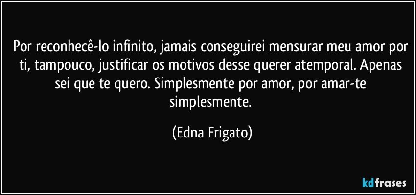 Por reconhecê-lo infinito, jamais conseguirei mensurar meu amor por ti, tampouco, justificar os motivos desse querer atemporal. Apenas sei que te quero. Simplesmente por amor, por amar-te simplesmente. (Edna Frigato)