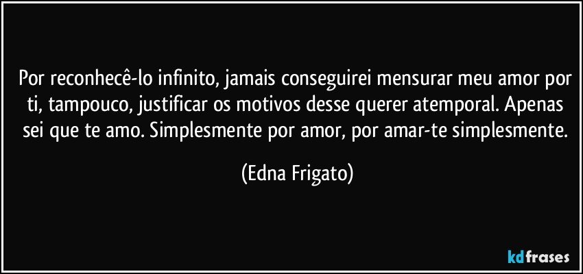 Por reconhecê-lo infinito, jamais conseguirei mensurar meu amor por ti, tampouco, justificar os motivos desse querer atemporal. Apenas sei que te amo. Simplesmente por amor, por amar-te simplesmente. (Edna Frigato)