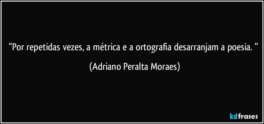 “Por repetidas vezes, a métrica e a ortografia desarranjam a poesia. “ (Adriano Peralta Moraes)