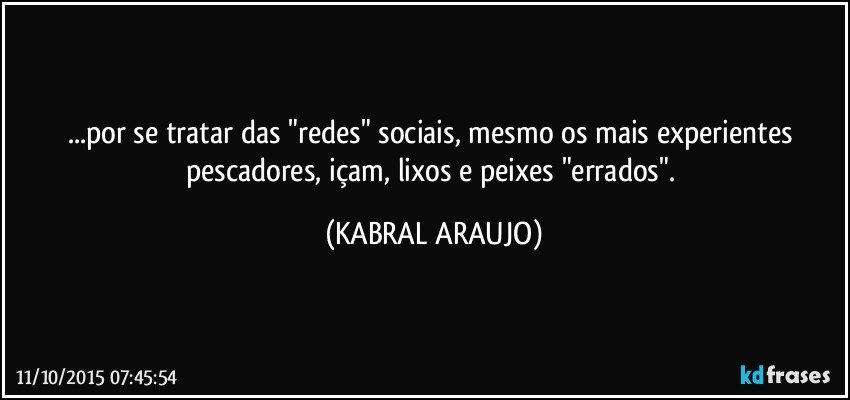 ...por se tratar das "redes" sociais, mesmo os mais experientes pescadores, içam, lixos e peixes "errados". (KABRAL ARAUJO)