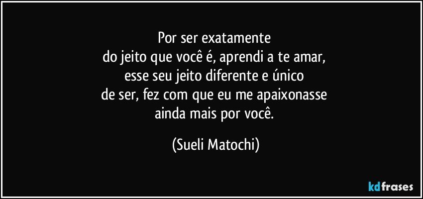 Por ser exatamente 
do jeito que você é, aprendi a te amar, 
esse seu jeito diferente e único 
de ser, fez com que eu me apaixonasse 
ainda mais por você. (Sueli Matochi)