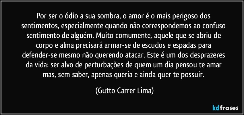 Por ser o ódio a sua sombra, o amor é o mais perigoso dos sentimentos, especialmente quando não correspondemos ao confuso sentimento de alguém. Muito comumente, aquele que se abriu de corpo e alma precisará armar-se de escudos e espadas para defender-se mesmo não querendo atacar. Este é um dos desprazeres da vida: ser alvo de perturbações de quem um dia pensou te amar mas, sem saber, apenas queria e ainda quer te possuir. (Gutto Carrer Lima)