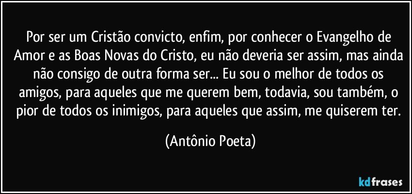 Por ser um Cristão convicto, enfim, por conhecer o Evangelho de Amor e as Boas Novas do Cristo, eu não deveria ser assim, mas ainda não consigo de outra forma ser... Eu sou o melhor de todos os amigos, para aqueles que me querem bem, todavia, sou também, o pior de todos os inimigos, para aqueles que assim, me quiserem ter. (Antônio Poeta)