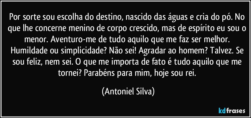 Por sorte sou escolha do destino, nascido das águas e cria do pó. No que lhe concerne menino de corpo crescido, mas de espírito eu sou o menor. Aventuro-me de tudo aquilo que me faz ser melhor. Humildade ou simplicidade? Não sei! Agradar ao homem? Talvez. Se sou feliz, nem sei. O que me importa de fato é tudo aquilo que me tornei? Parabéns para mim, hoje sou rei. (Antoniel Silva)