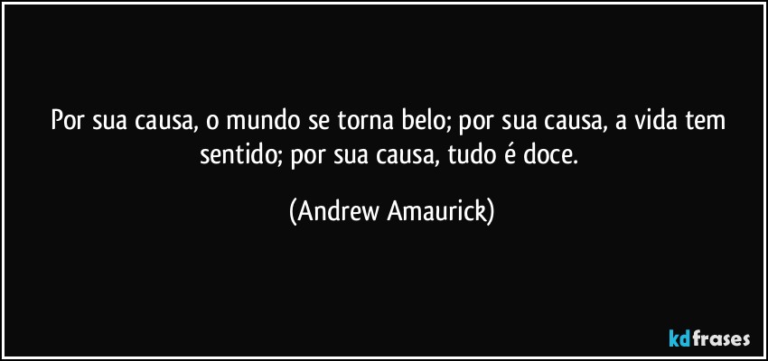 Por sua causa, o mundo se torna belo; por sua causa, a vida tem sentido; por sua causa, tudo é doce. (Andrew Amaurick)