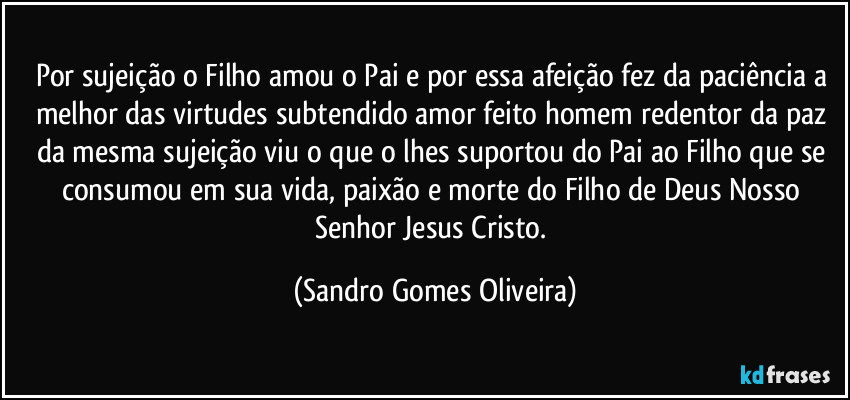 Por sujeição o Filho amou o Pai e por essa afeição fez da paciência a melhor das virtudes subtendido amor feito homem redentor da paz da mesma sujeição viu o que o lhes suportou do Pai ao Filho que se consumou em sua vida, paixão e morte do Filho de Deus Nosso Senhor Jesus Cristo. (Sandro Gomes Oliveira)