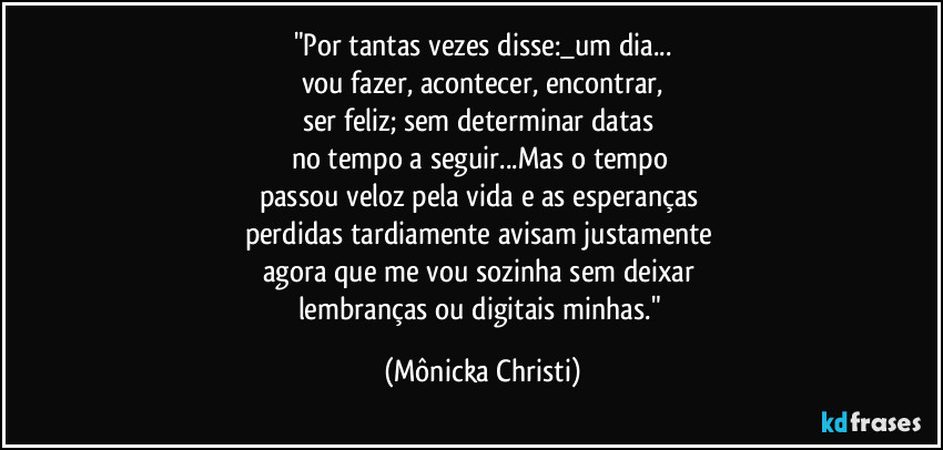 "Por tantas vezes disse:_um dia...
vou fazer, acontecer, encontrar,
ser feliz; sem determinar datas 
no tempo a seguir...Mas o tempo 
passou veloz pela vida e as esperanças 
perdidas tardiamente avisam justamente 
agora que me vou sozinha  sem deixar 
lembranças ou digitais minhas." (Mônicka Christi)
