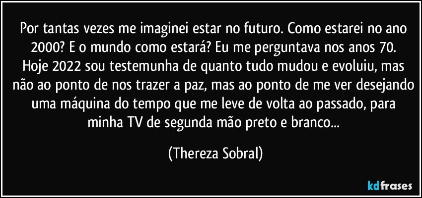 Por tantas vezes me imaginei estar no futuro. Como estarei no ano 2000? E o mundo como estará? Eu me perguntava nos anos 70. 
Hoje 2022 sou testemunha de quanto tudo mudou e evoluiu, mas não ao ponto de nos trazer a paz, mas ao ponto de me ver desejando uma máquina do tempo que me leve de volta ao passado, para minha TV de segunda mão preto e branco... (Thereza Sobral)