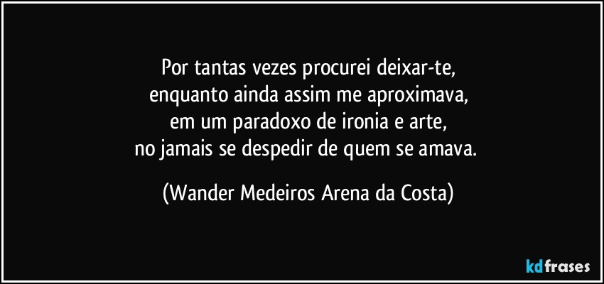 Por tantas vezes procurei deixar-te,
enquanto ainda assim me aproximava,
em um paradoxo de ironia e arte,
no jamais se despedir de quem se amava. (Wander Medeiros Arena da Costa)